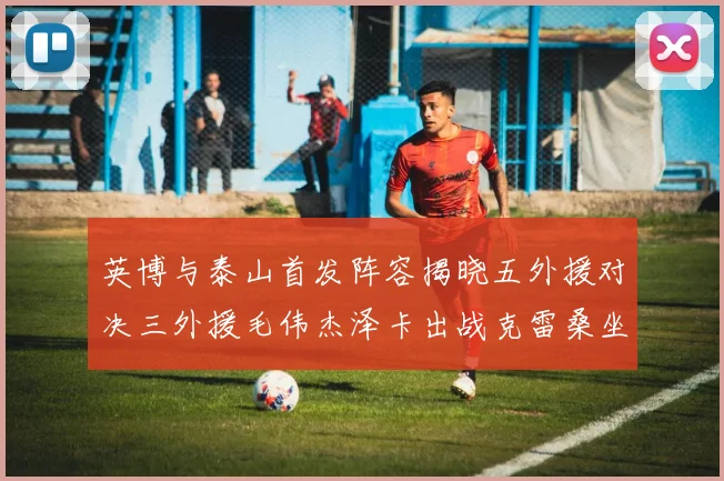 英博与泰山首发阵容揭晓五外援对决三外援毛伟杰泽卡出战克雷桑坐板凳