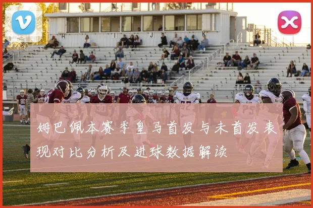 姆巴佩本赛季皇马首发与未首发表现对比分析及进球数据解读