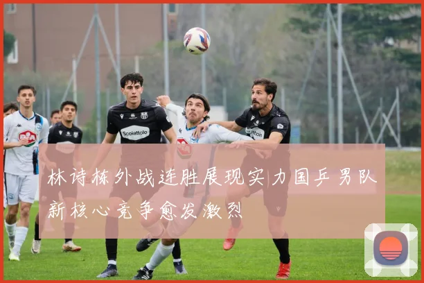 林诗栋外战连胜展现实力国乒男队新核心竞争愈发激烈