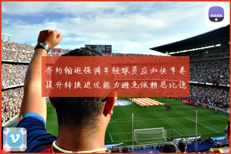 乔约翰逊强调年轻球员应加快节奏提升转换进攻能力避免依赖恩比德阵地战