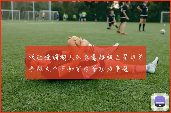 沃西强调湖人队急需超级巨星与杀手级大个子如字母哥助力争冠