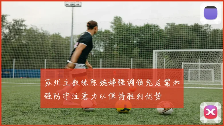 苏州主教练陈婉婷强调领先后需加强防守注意力以保持胜利优势