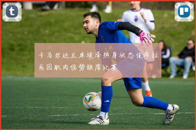 卡马尔达丘库埃泽热身状态佳希拉或因肌肉伤势缺席比赛