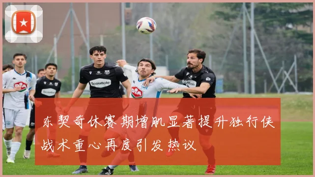 东契奇休赛期增肌显著提升独行侠战术重心再度引发热议