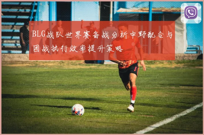BLG战队世界赛备战分析中野配合与团战执行效率提升策略