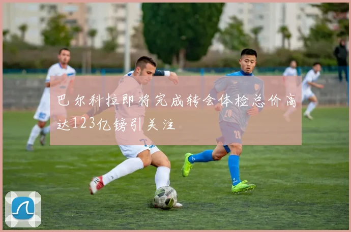 巴尔科拉即将完成转会体检总价高达123亿镑引关注