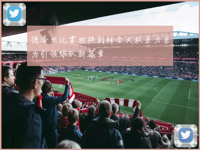 德泽尔比掌控热刺转会大权亲力亲为引领球队新篇章