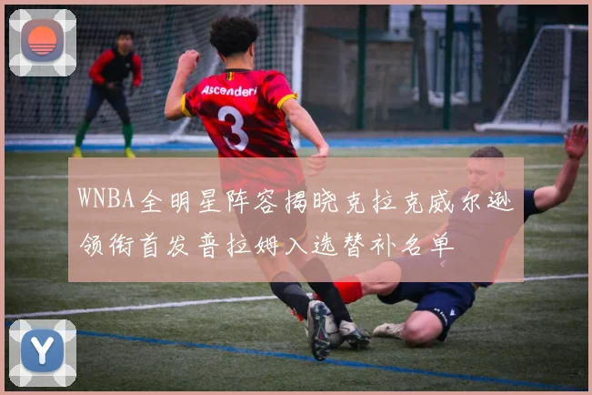 WNBA全明星阵容揭晓克拉克威尔逊领衔首发普拉姆入选替补名单