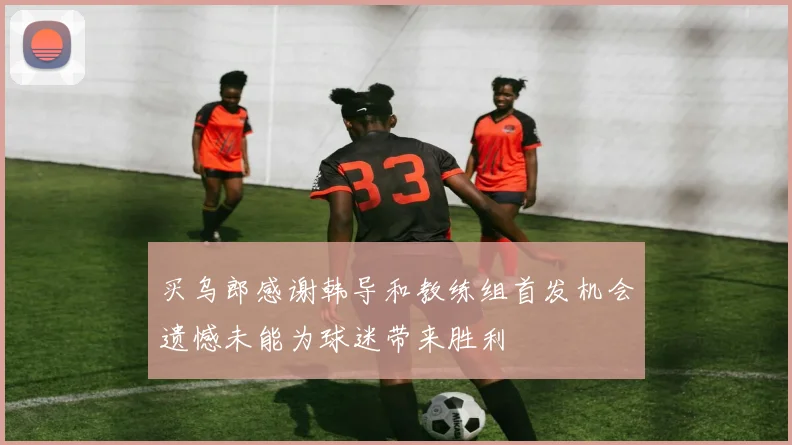 买乌郎感谢韩导和教练组首发机会遗憾未能为球迷带来胜利