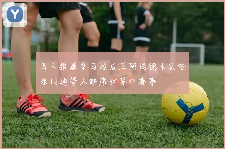 马卡报道皇马边后卫阿诺德卡瓦哈尔门迪等人缺席世界杯赛事