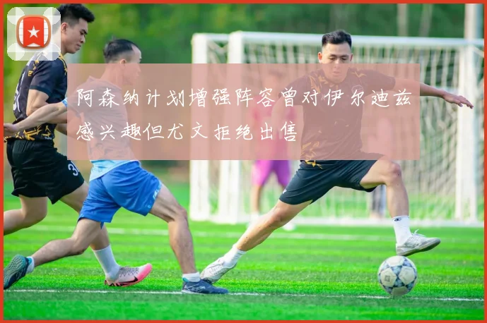 阿森纳计划增强阵容曾对伊尔迪兹感兴趣但尤文拒绝出售