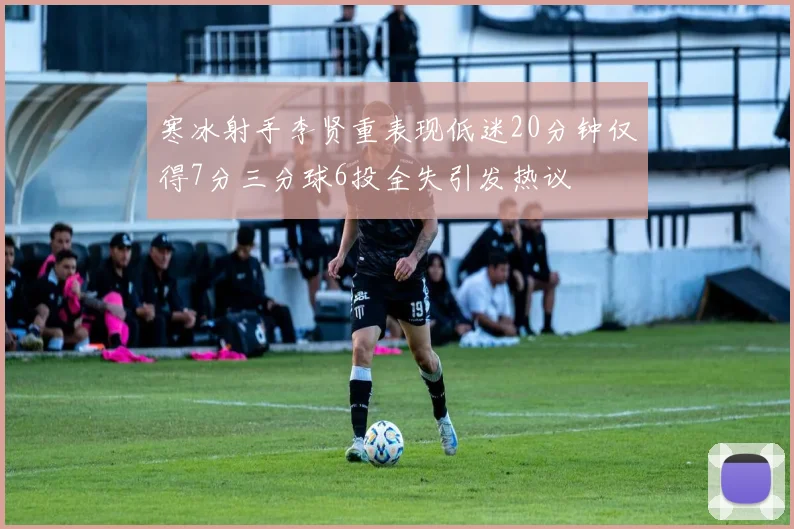 寒冰射手李贤重表现低迷20分钟仅得7分三分球6投全失引发热议