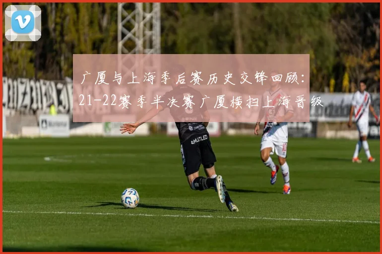 广厦与上海季后赛历史交锋回顾：21-22赛季半决赛广厦横扫上海晋级决赛