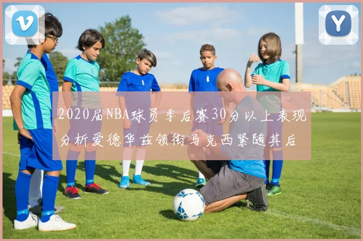 2020届NBA球员季后赛30分以上表现分析爱德华兹领衔马克西紧随其后哈利表现不俗
