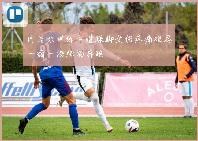 内马尔训练中遭踩脚受伤疼痛难忍一瘸一拐绕场奔跑